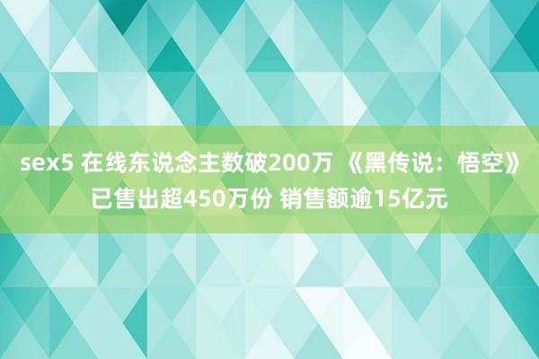 sex5 在线东说念主数破200万 《黑传说：悟空》已售出超450万份 销售额逾15亿元