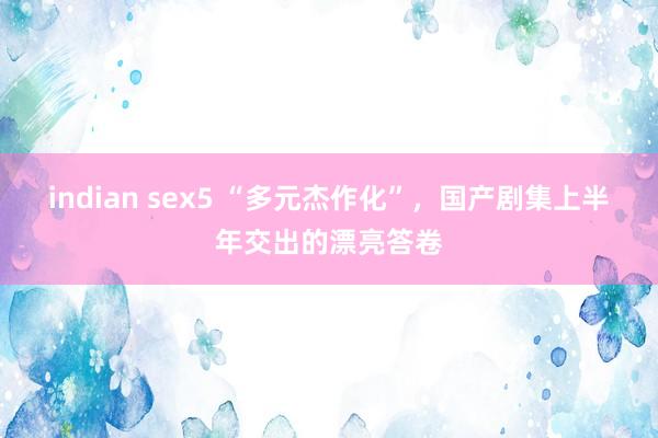 indian sex5 “多元杰作化”，国产剧集上半年交出的漂亮答卷