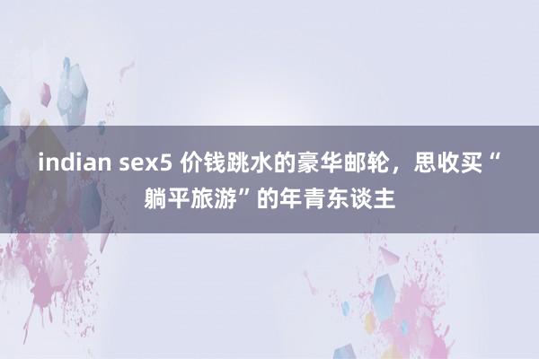 indian sex5 价钱跳水的豪华邮轮，思收买“躺平旅游”的年青东谈主