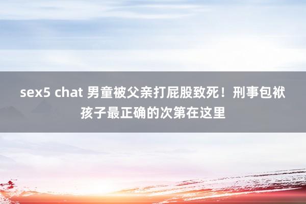 sex5 chat 男童被父亲打屁股致死！刑事包袱孩子最正确的次第在这里