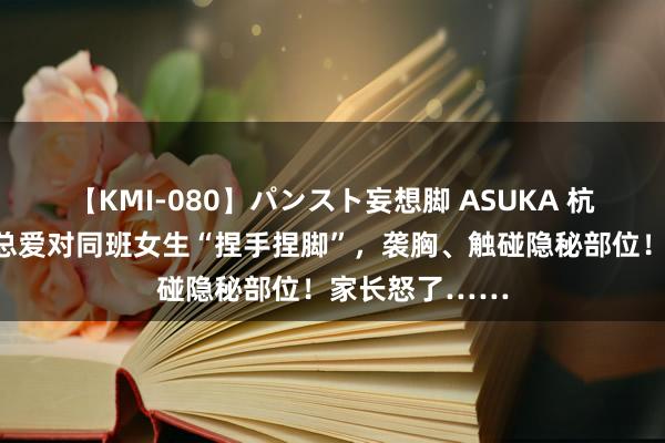 【KMI-080】パンスト妄想脚 ASUKA 杭州一小学男生总爱对同班女生“捏手捏脚”，袭胸、触碰隐秘部位！家长怒了……