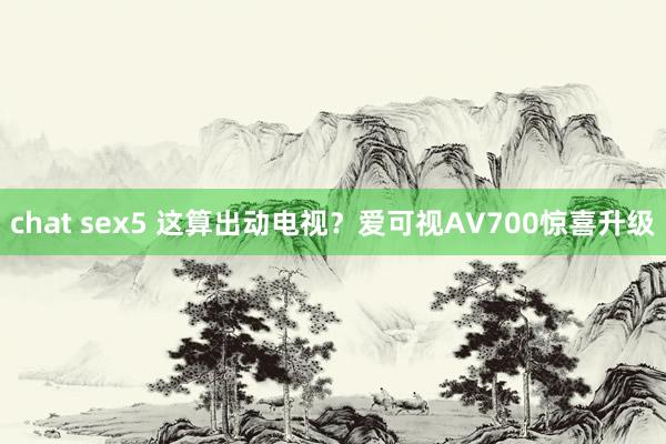 chat sex5 这算出动电视？爱可视AV700惊喜升级