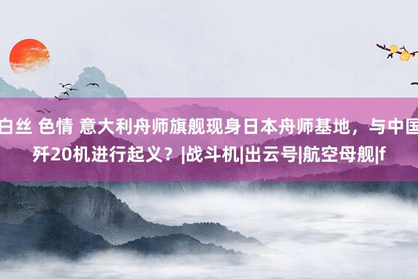 白丝 色情 意大利舟师旗舰现身日本舟师基地，与中国歼20机进行起义？|战斗机|出云号|航空母舰|f