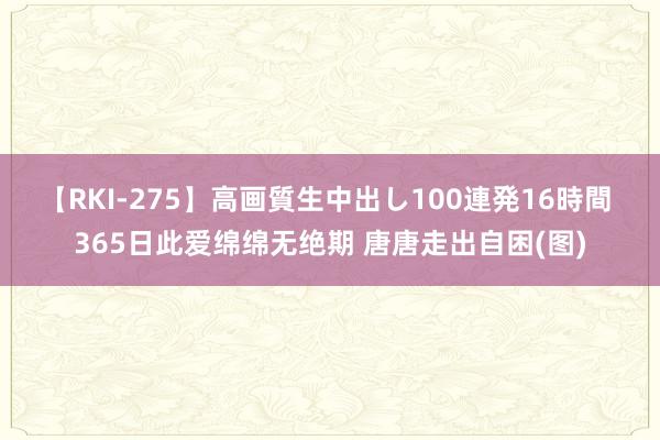 【RKI-275】高画質生中出し100連発16時間 365日此爱绵绵无绝期 唐唐走出自困(图)