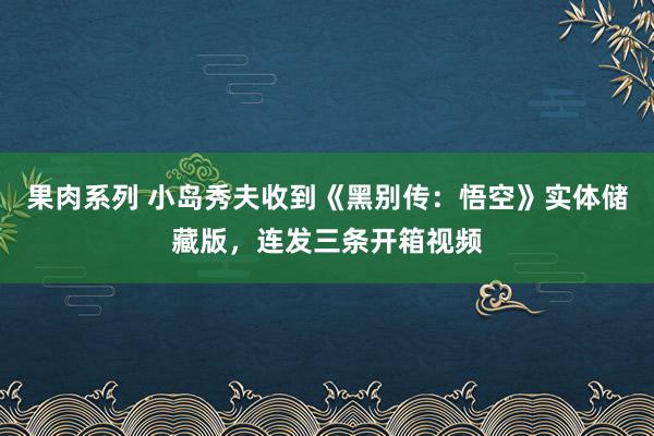 果肉系列 小岛秀夫收到《黑别传：悟空》实体储藏版，连发三条开箱视频