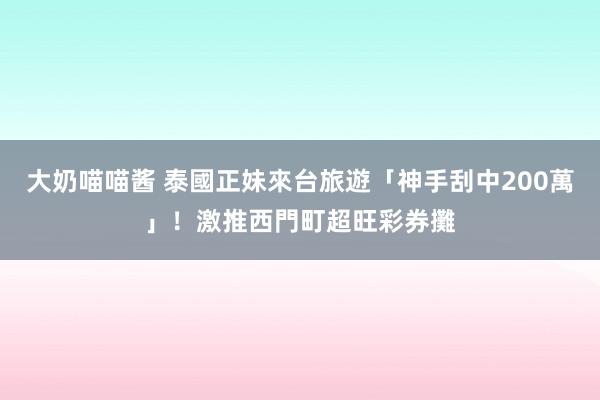 大奶喵喵酱 泰國正妹來台旅遊「神手刮中200萬」！　激推西門町超旺彩券攤