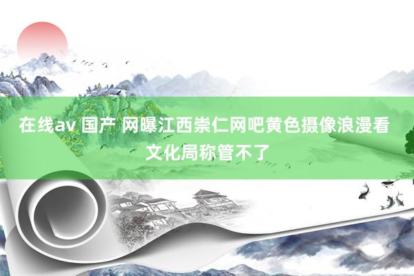 在线av 国产 网曝江西崇仁网吧黄色摄像浪漫看 文化局称管不了