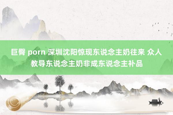 巨臀 porn 深圳沈阳惊现东说念主奶往来 众人教导东说念主奶非成东说念主补品