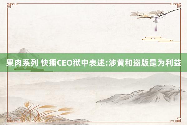 果肉系列 快播CEO狱中表述:涉黄和盗版是为利益