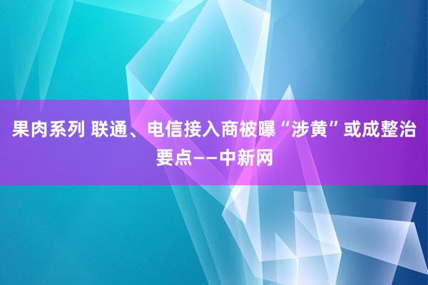 果肉系列 联通、电信接入商被曝“涉黄”或成整治要点——中新网