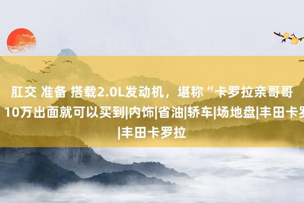 肛交 准备 搭载2.0L发动机，堪称“卡罗拉亲哥哥”，10万出面就可以买到|内饰|省油|轿车|场地盘|丰田卡罗拉