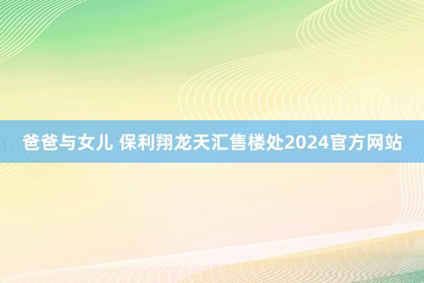 爸爸与女儿 保利翔龙天汇售楼处2024官方网站