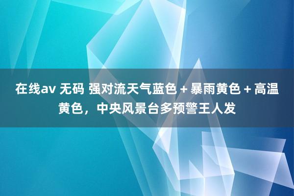 在线av 无码 强对流天气蓝色＋暴雨黄色＋高温黄色，中央风景台多预警王人发