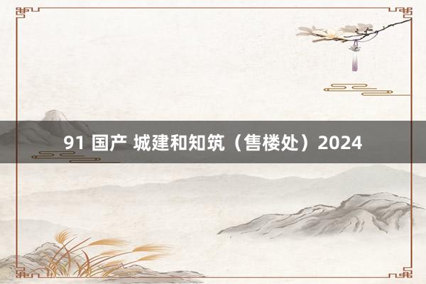 91 国产 城建和知筑（售楼处）2024