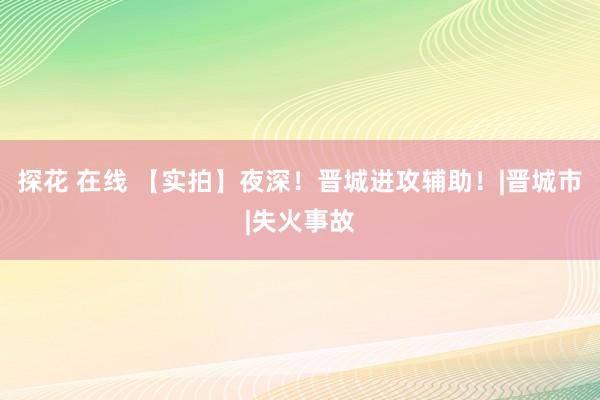 探花 在线 【实拍】夜深！晋城进攻辅助！|晋城市|失火事故