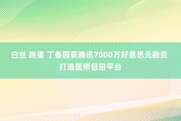 白丝 跳蛋 丁香园获腾讯7000万好意思元融资 打造医师目田平台