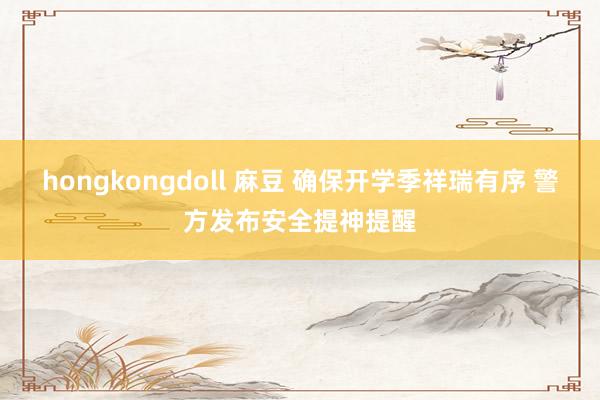 hongkongdoll 麻豆 确保开学季祥瑞有序 警方发布安全提神提醒