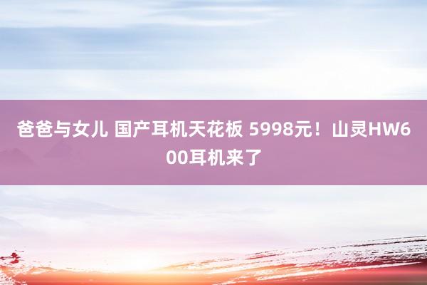 爸爸与女儿 国产耳机天花板 5998元！山灵HW600耳机来了