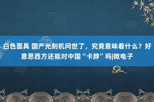 白色面具 国产光刻机问世了，究竟意味着什么？好意思西方还能对中国“卡脖”吗|微电子