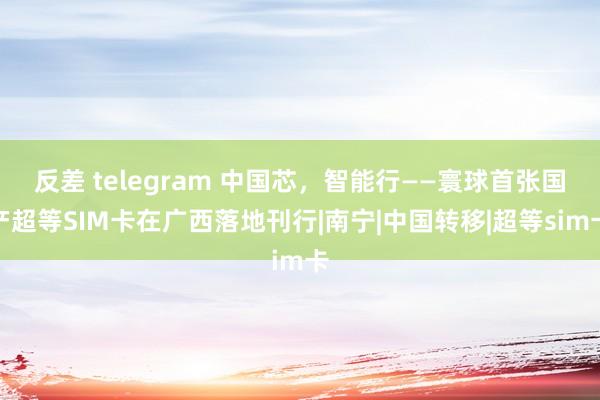 反差 telegram 中国芯，智能行——寰球首张国产超等SIM卡在广西落地刊行|南宁|中国转移|超等sim卡