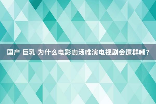 国产 巨乳 为什么电影咖汤唯演电视剧会遭群嘲？