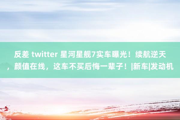 反差 twitter 星河星舰7实车曝光！续航逆天，颜值在线，这车不买后悔一辈子！|新车|发动机