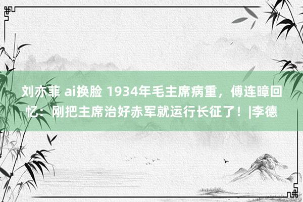 刘亦菲 ai换脸 1934年毛主席病重，傅连暲回忆：刚把主席治好赤军就运行长征了！|李德