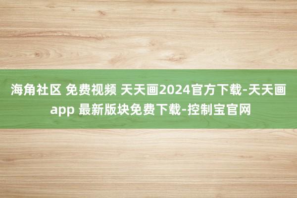 海角社区 免费视频 天天画2024官方下载-天天画 app 最新版块免费下载-控制宝官网