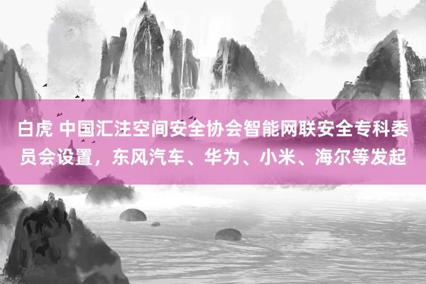 白虎 中国汇注空间安全协会智能网联安全专科委员会设置，东风汽车、华为、小米、海尔等发起