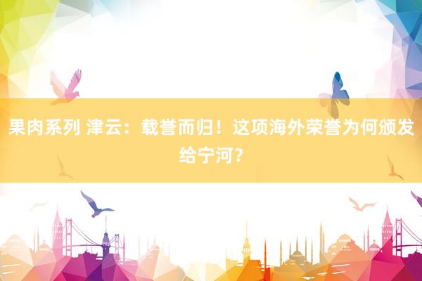 果肉系列 津云：载誉而归！这项海外荣誉为何颁发给宁河？