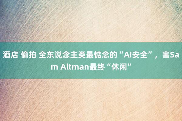 酒店 偷拍 全东说念主类最惦念的“AI安全”，害Sam Altman最终“休闲”