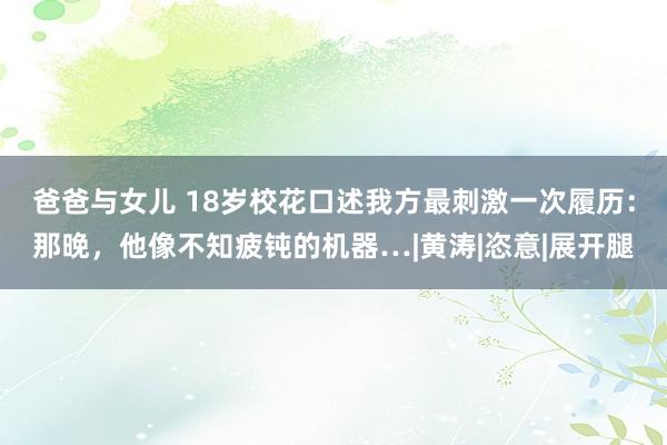 爸爸与女儿 18岁校花口述我方最刺激一次履历：那晚，他像不知疲钝的机器…|黄涛|恣意|展开腿