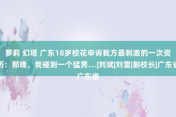 萝莉 幻塔 广东18岁校花申诉我方最刺激的一次资历：那晚，我碰到一个猛男…|刘斌|刘雷|副校长|广东省