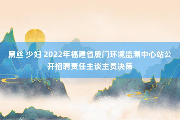 黑丝 少妇 2022年福建省厦门环境监测中心站公开招聘责任主谈主员决策