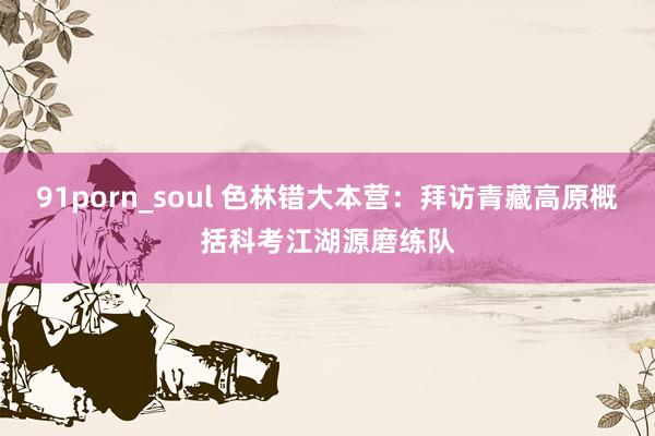 91porn_soul 色林错大本营：拜访青藏高原概括科考江湖源磨练队