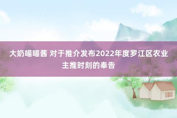 大奶喵喵酱 对于推介发布2022年度罗江区农业主推时刻的奉告