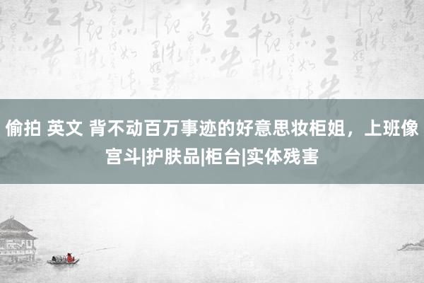 偷拍 英文 背不动百万事迹的好意思妆柜姐，上班像宫斗|护肤品|柜台|实体残害