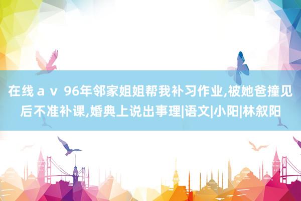 在线ａｖ 96年邻家姐姐帮我补习作业，被她爸撞见后不准补课，婚典上说出事理|语文|小阳|林叙阳