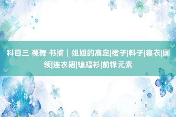 科目三 裸舞 书摘｜姐姐的高定|裙子|料子|寝衣|圆领|连衣裙|蝙蝠衫|前锋元素