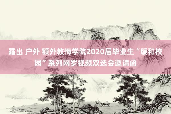 露出 户外 额外教悔学院2020届毕业生“缓和校园”系列网罗视频双选会邀请函