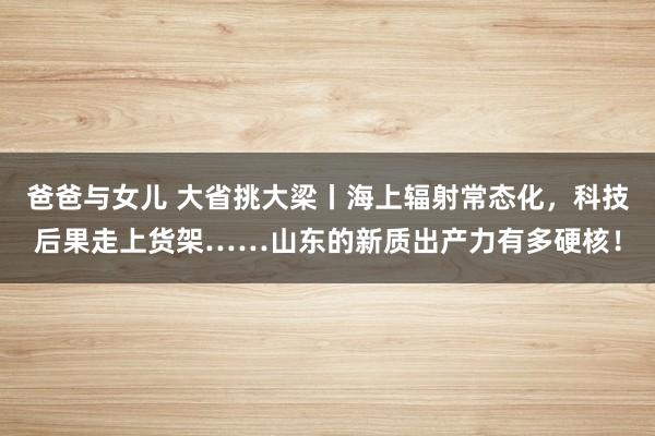 爸爸与女儿 大省挑大梁丨海上辐射常态化，科技后果走上货架……山东的新质出产力有多硬核！